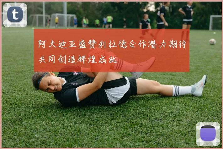 阿夫迪亚盛赞利拉德合作潜力期待共同创造辉煌成就