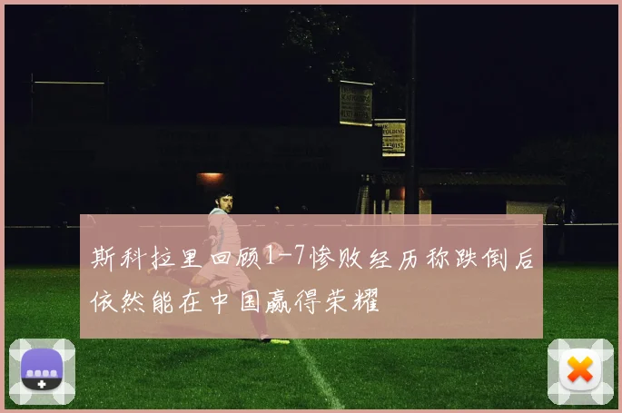 斯科拉里回顾1-7惨败经历称跌倒后依然能在中国赢得荣耀
