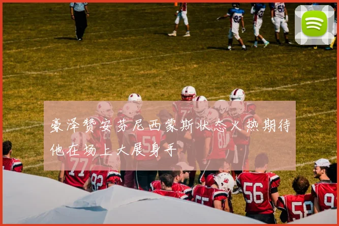 豪泽赞安芬尼西蒙斯状态火热期待他在场上大展身手