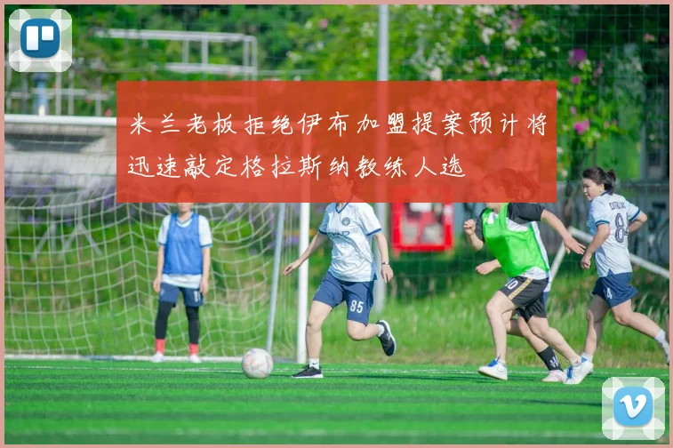 米兰老板拒绝伊布加盟提案预计将迅速敲定格拉斯纳教练人选