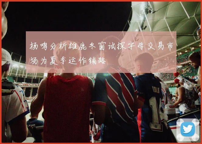 杨鸣分析雄鹿冬窗试探字母交易市场为夏季运作铺路