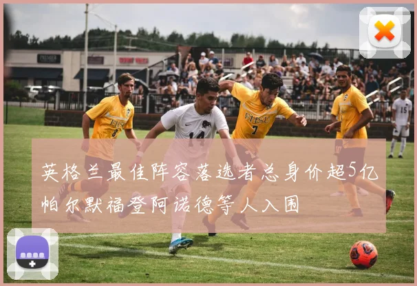 英格兰最佳阵容落选者总身价超5亿帕尔默福登阿诺德等人入围