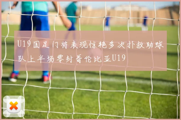 U19国足门将表现惊艳多次扑救助球队上半场零封哥伦比亚U19