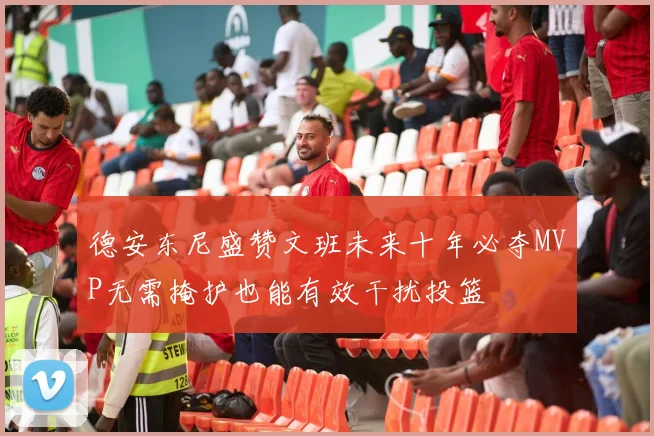 德安东尼盛赞文班未来十年必夺MVP无需掩护也能有效干扰投篮