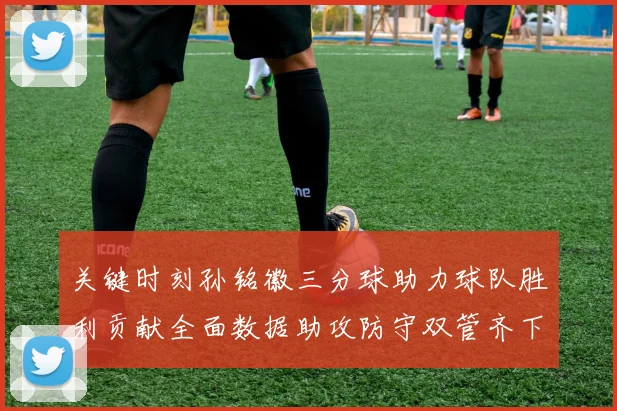关键时刻孙铭徽三分球助力球队胜利贡献全面数据助攻防守双管齐下